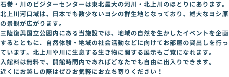 石巻・川のビジターセンターは、平成30年4月にオープンします。地域の豊かな自然を守りながら、森・里・海のつながりが体験できるプログラムなどの事業を行っていきます。ご期待ください!